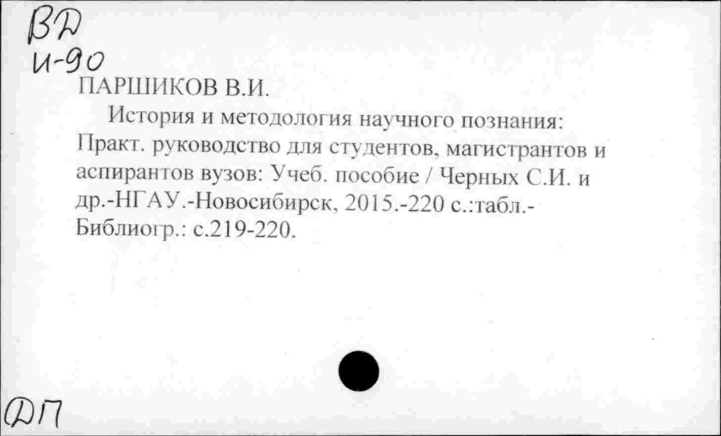 ﻿ПАРШИКОВ В.И.
История и методология научного познания: 11ракт. руководство для студентов, магистрантов аспирантов вузов: Учеб, пособие / Черных С.И. и др.-НГАУ.-Новосибирск. 2015.-220 с.:табл,-Библиогр.: с.219-220.
®/7